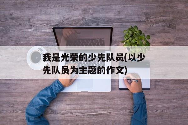 我是光荣的少先队员(以少先队员为主题的作文)