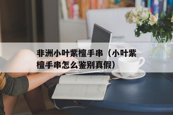 非洲小叶紫檀手串（小叶紫檀手串怎么鉴别真假）