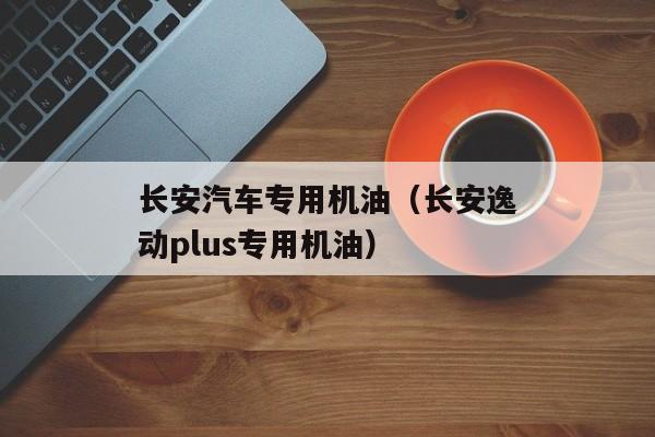 长安汽车专用机油（长安逸动plus专用机油）