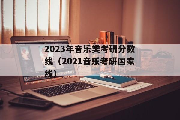 2023年音乐类考研分数线（2021音乐考研国家线）