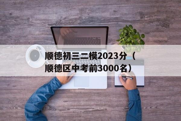 顺德初三二模2023分（顺德区中考前3000名）