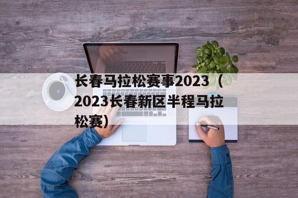 长春马拉松赛事2023（2023长春新区半程马拉松赛）