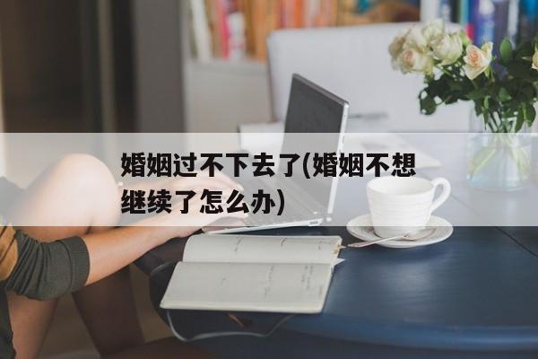 婚姻过不下去了(婚姻不想继续了怎么办)