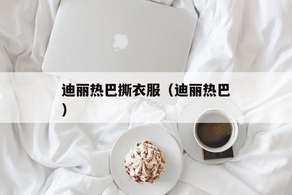 迪丽热巴撕衣服（迪丽热巴）