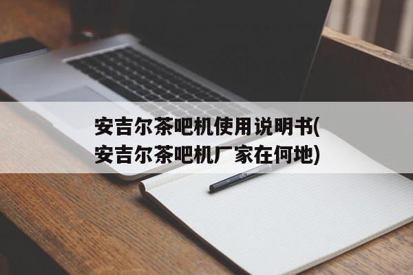 安吉尔茶吧机使用说明书(安吉尔茶吧机厂家在何地)