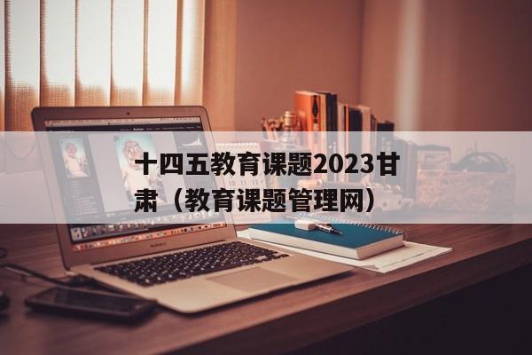 十四五教育课题2023甘肃（教育课题管理网）