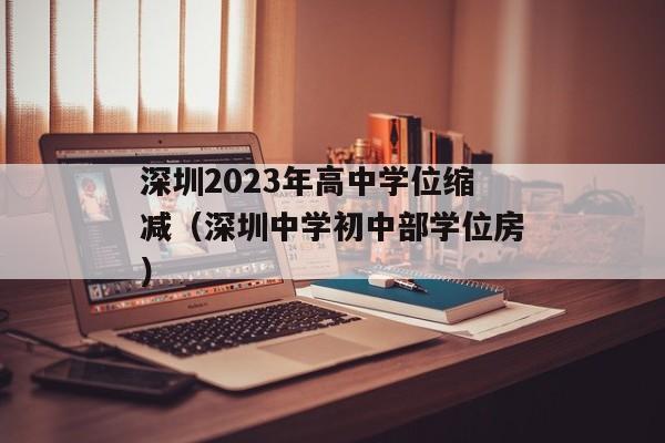 深圳2023年高中学位缩减（深圳中学初中部学位房）