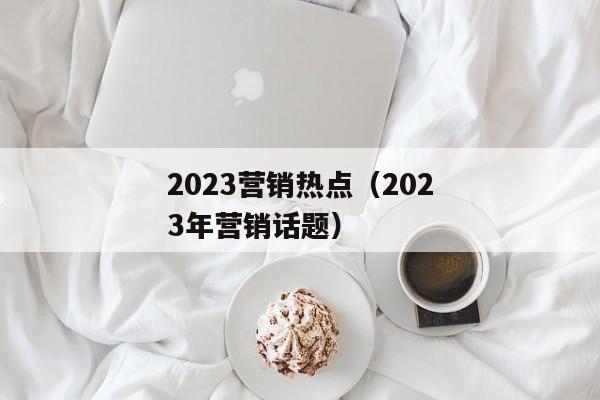 2023营销热点（2023年营销话题）