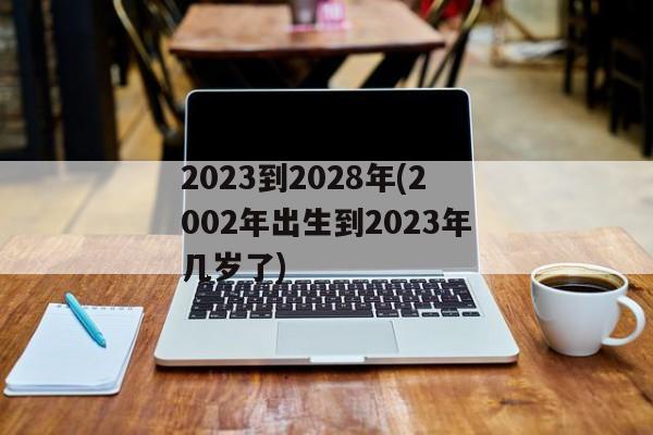 2023到2028年(2002年出生到2023年几岁了)