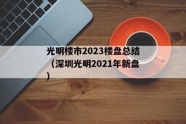 光明楼市2023楼盘总结（深圳光明2021年新盘）