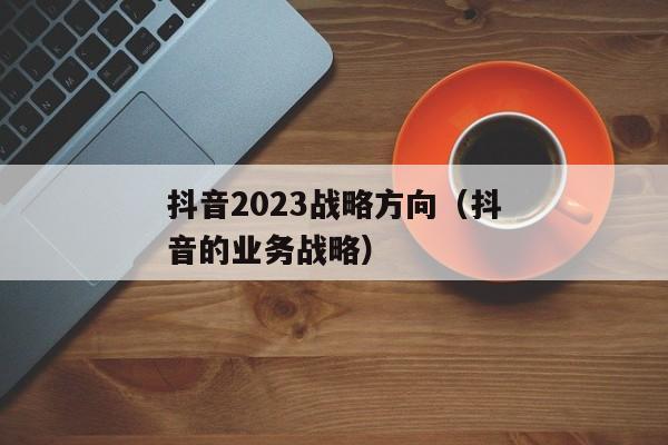 抖音2023战略方向（抖音的业务战略）