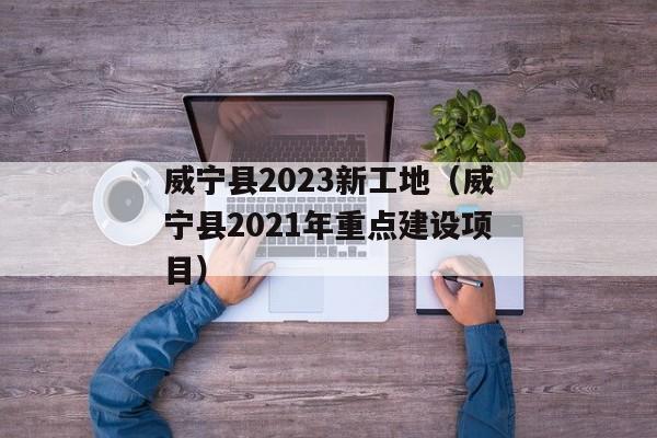 威宁县2023新工地（威宁县2021年重点建设项目）