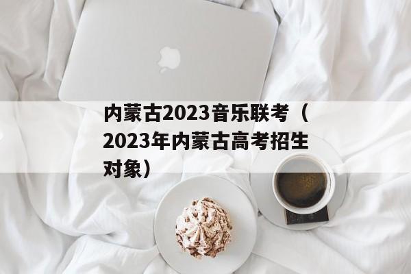 内蒙古2023音乐联考（2023年内蒙古高考招生对象）