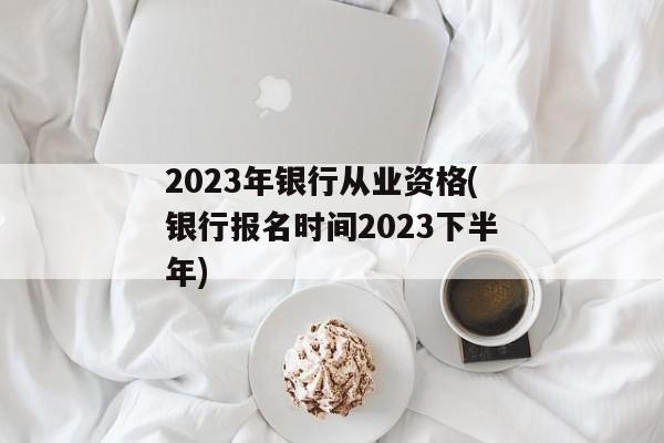 2023年银行从业资格(银行报名时间2023下半年)