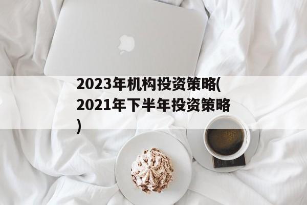 2023年机构投资策略(2021年下半年投资策略)