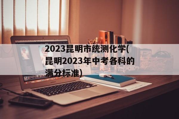 2023昆明市统测化学(昆明2023年中考各科的满分标准)