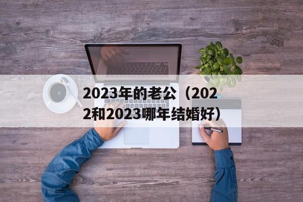 2023年的老公（2022和2023哪年结婚好）