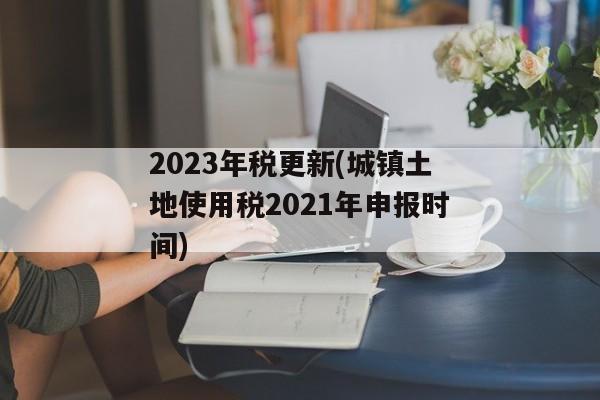 2023年税更新(城镇土地使用税2021年申报时间)