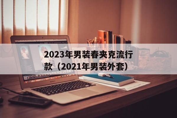 2023年男装春夹克流行款（2021年男装外套）