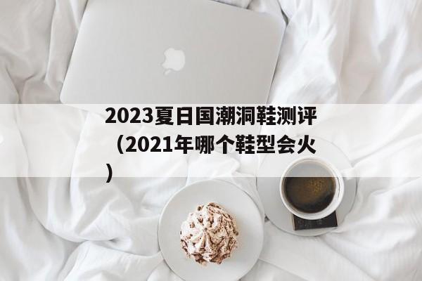 2023夏日国潮洞鞋测评（2021年哪个鞋型会火）