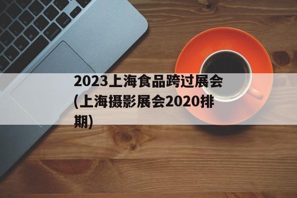 2023上海食品跨过展会(上海摄影展会2020排期)