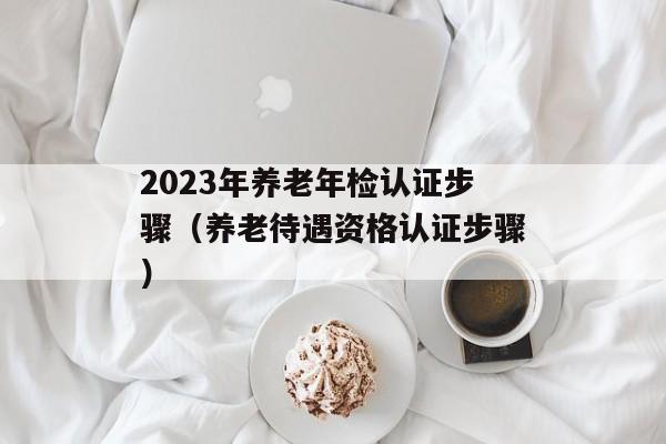 2023年养老年检认证步骤（养老待遇资格认证步骤）