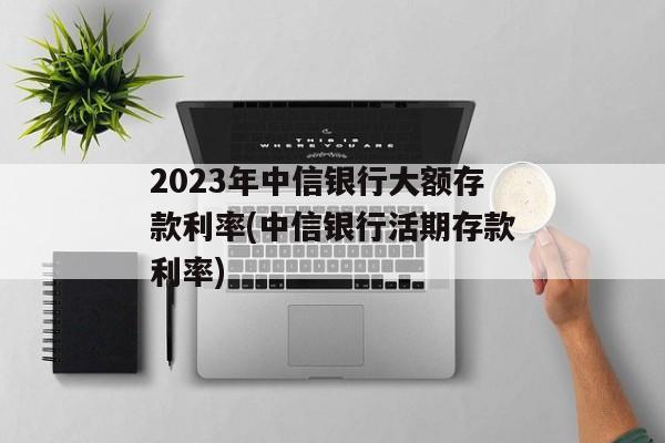 2023年中信银行大额存款利率(中信银行活期存款利率)