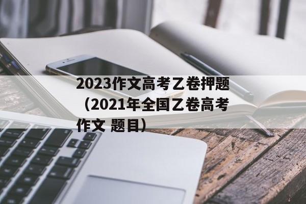 2023作文高考乙卷押题（2021年全国乙卷高考作文 题目）