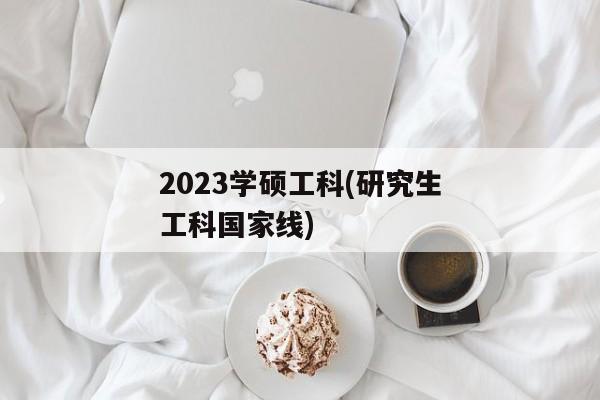 2023学硕工科(研究生工科国家线)