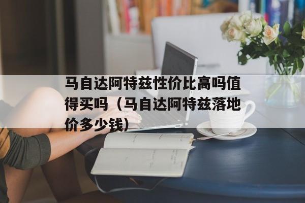 马自达阿特兹性价比高吗值得买吗（马自达阿特兹落地价多少钱）