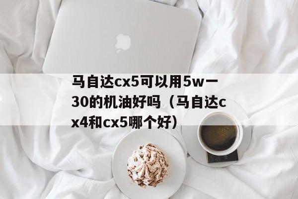 马自达cx5可以用5w一30的机油好吗（马自达cx4和cx5哪个好）