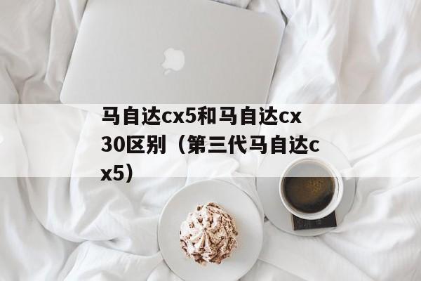 马自达cx5和马自达cx30区别（第三代马自达cx5）