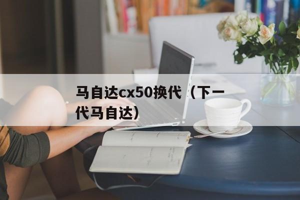 马自达cx50换代（下一代马自达）