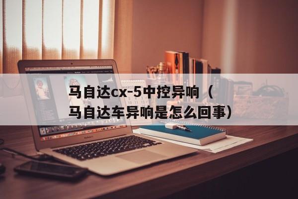 马自达cx-5中控异响（马自达车异响是怎么回事）