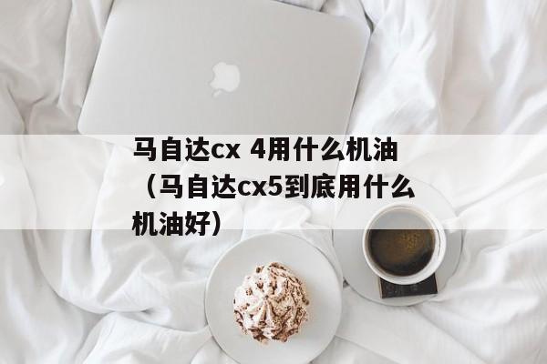 马自达cx 4用什么机油（马自达cx5到底用什么机油好）