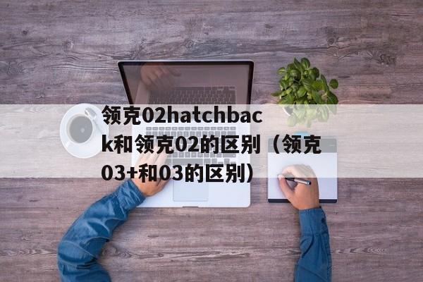 领克02hatchback和领克02的区别（领克03+和03的区别）