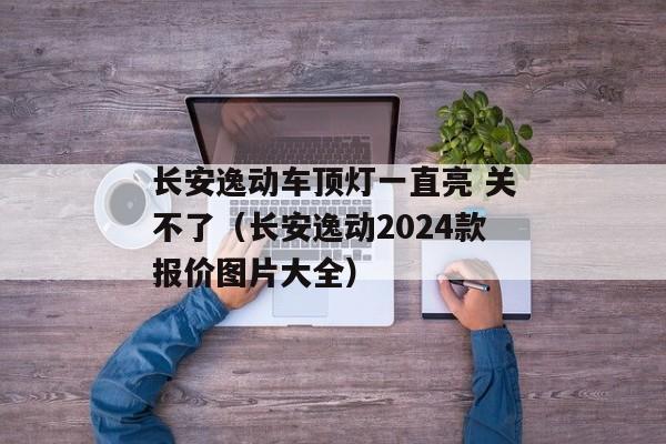 长安逸动车顶灯一直亮 关不了（长安逸动2024款报价图片大全）