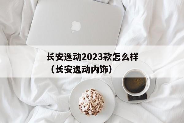 长安逸动2023款怎么样（长安逸动内饰）