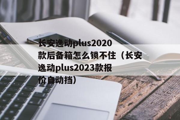 长安逸动plus2020款后备箱怎么锁不住（长安逸动plus2023款报价自动挡）