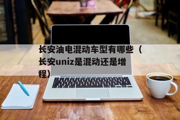 长安油电混动车型有哪些（长安uniz是混动还是增程）