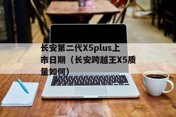 长安第二代X5plus上市日期（长安跨越王X5质量如何）