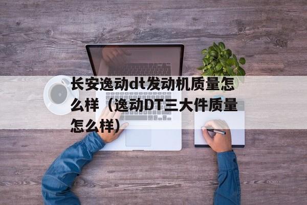 长安逸动dt发动机质量怎么样（逸动DT三大件质量怎么样）