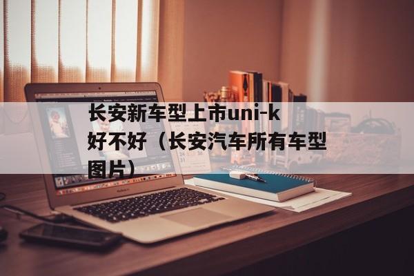 长安新车型上市uni-k好不好（长安汽车所有车型图片）