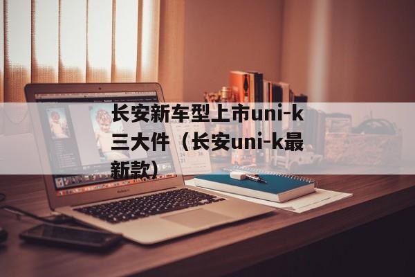 长安新车型上市uni-k三大件（长安uni-k最新款）