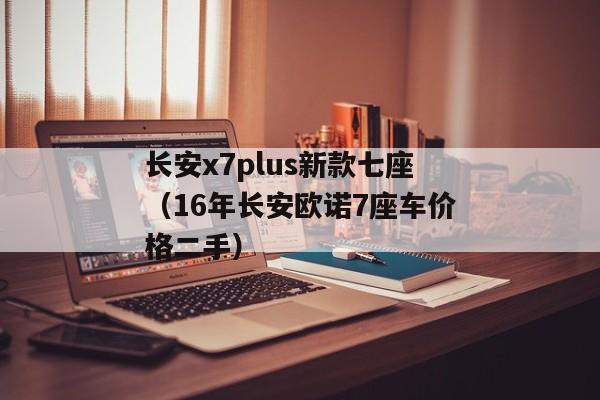 长安x7plus新款七座（16年长安欧诺7座车价格二手）