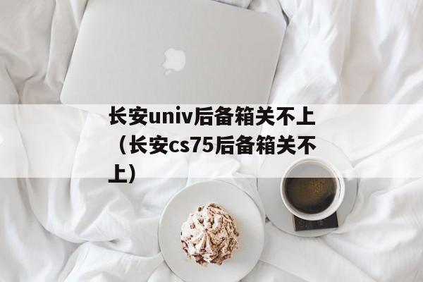 长安univ后备箱关不上（长安cs75后备箱关不上）