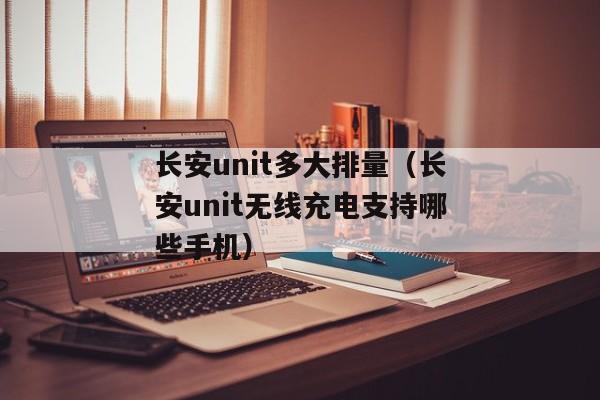 长安unit多大排量（长安unit无线充电支持哪些手机）