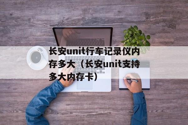 长安unit行车记录仪内存多大（长安unit支持多大内存卡）