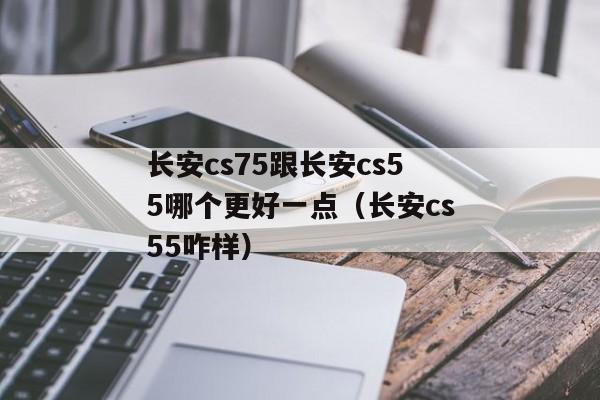 长安cs75跟长安cs55哪个更好一点（长安cs55咋样）