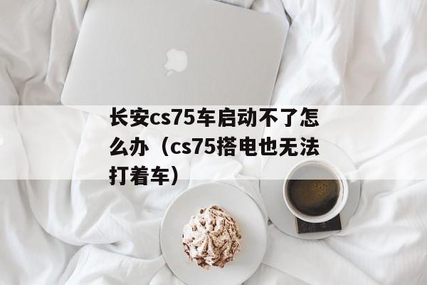 长安cs75车启动不了怎么办（cs75搭电也无法打着车）